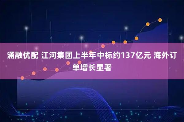 涌融优配 江河集团上半年中标约137亿元 海外订单增长显著