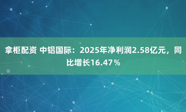 拿柜配资 中铝国际：2025年净利润2.58亿元，同比增长16.47％