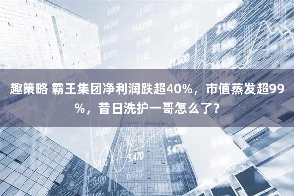趣策略 霸王集团净利润跌超40%，市值蒸发超99%，昔日洗护一哥怎么了？