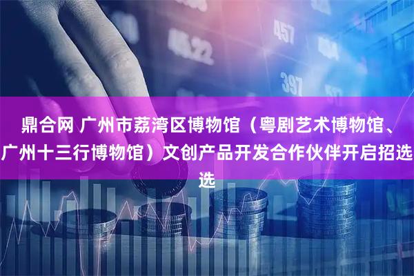 鼎合网 广州市荔湾区博物馆（粤剧艺术博物馆、广州十三行博物馆）文创产品开发合作伙伴开启招选
