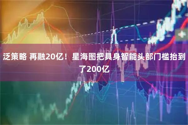 泛策略 再融20亿！星海图把具身智能头部门槛抬到了200亿