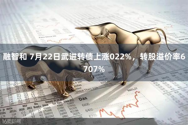 融智和 7月22日武进转债上涨022%，转股溢价率6707%