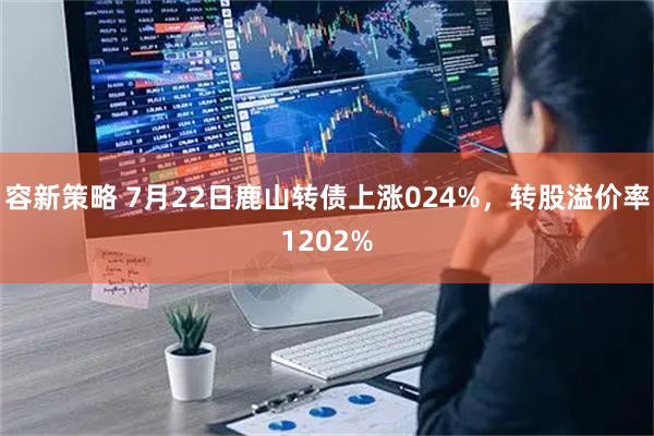容新策略 7月22日鹿山转债上涨024%，转股溢价率1202%