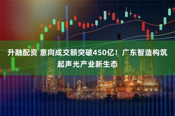升融配资 意向成交额突破450亿！广东智造构筑起声光产业新生态
