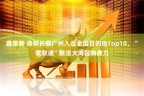 鑫策略 清明长假广州入选全国目的地Top10,“软联通”激活大湾区消费力