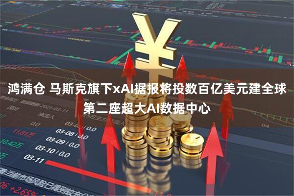 鸿满仓 马斯克旗下xAI据报将投数百亿美元建全球第二座超大AI数据中心