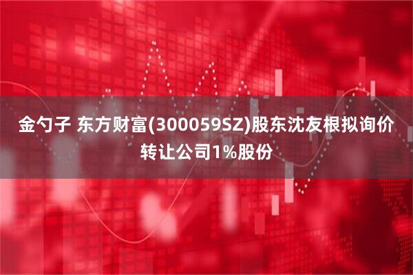 金勺子 东方财富(300059SZ)股东沈友根拟询价转让公司1%股份
