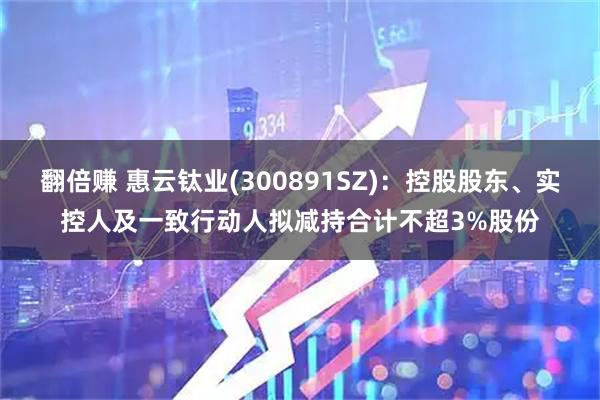 翻倍赚 惠云钛业(300891SZ)：控股股东、实控人及一致行动人拟减持合计不超3%股份