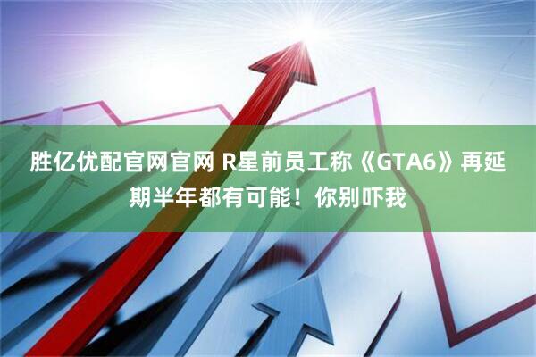 胜亿优配官网官网 R星前员工称《GTA6》再延期半年都有可能！你别吓我
