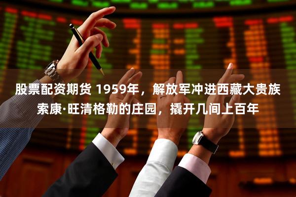 股票配资期货 1959年，解放军冲进西藏大贵族索康·旺清格勒的庄园，撬开几间上百年