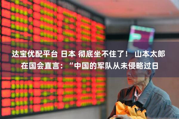 达宝优配平台 日本 彻底坐不住了！ 山本太郎 在国会直言：“中国的军队从未侵略过日