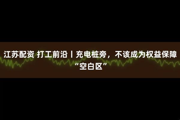 江苏配资 打工前沿丨充电桩旁，不该成为权益保障“空白区”