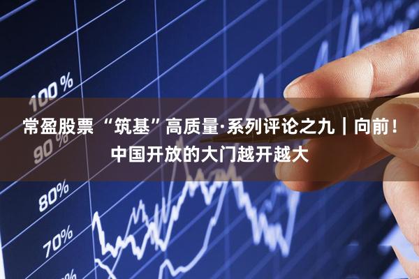 常盈股票 “筑基”高质量·系列评论之九｜向前！中国开放的大门越开越大
