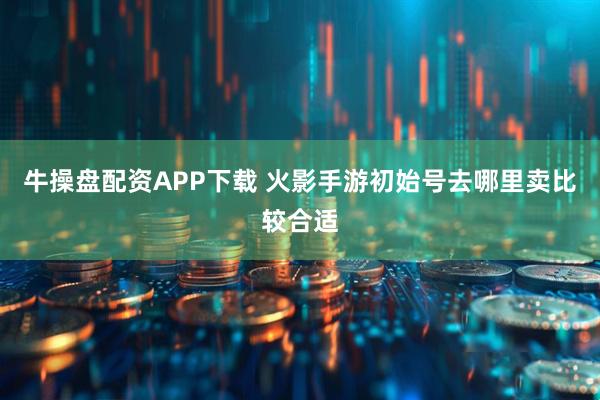 牛操盘配资APP下载 火影手游初始号去哪里卖比较合适