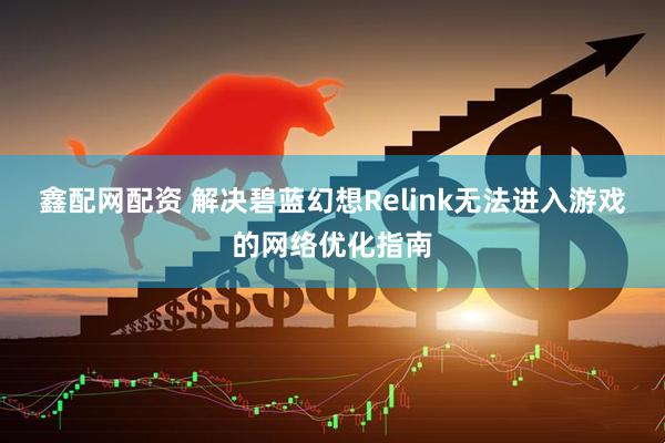 鑫配网配资 解决碧蓝幻想Relink无法进入游戏的网络优化指南