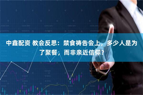 中鑫配资 教会反思：禁食祷告会上，多少人是为了聚餐，而非亲近信仰？