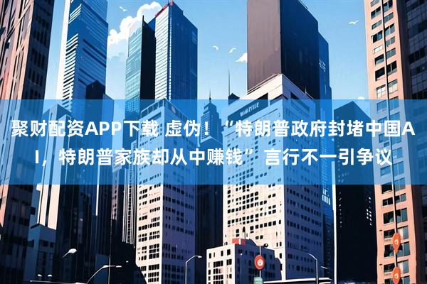 聚财配资APP下载 虚伪！“特朗普政府封堵中国AI，特朗普家族却从中赚钱” 言行不一引争议