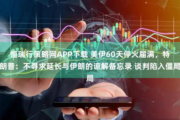 恒瑞行策略网APP下载 美伊60天停火届满，特朗普：不寻求延长与伊朗的谅解备忘录 谈判陷入僵局