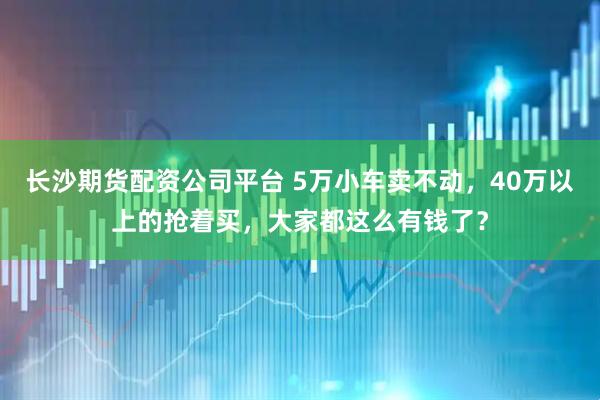 长沙期货配资公司平台 5万小车卖不动，40万以上的抢着买，大家都这么有钱了？