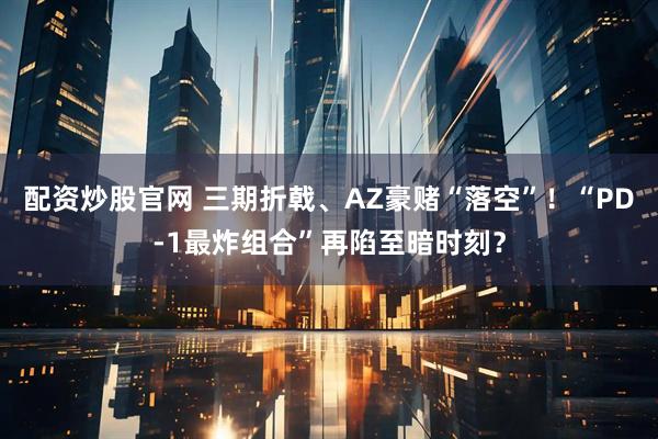 配资炒股官网 三期折戟、AZ豪赌“落空”！“PD-1最炸组合”再陷至暗时刻？