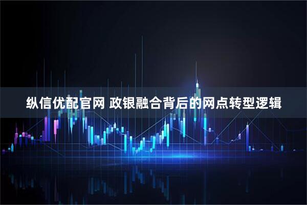 纵信优配官网 政银融合背后的网点转型逻辑