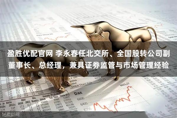 盈胜优配官网 李永春任北交所、全国股转公司副董事长、总经理，兼具证劵监管与市场管理经验
